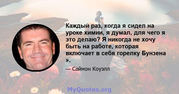 Каждый раз, когда я сидел на уроке химии, я думал, для чего я это делаю? Я никогда не хочу быть на работе, которая включает в себя горелку Бунзена ».