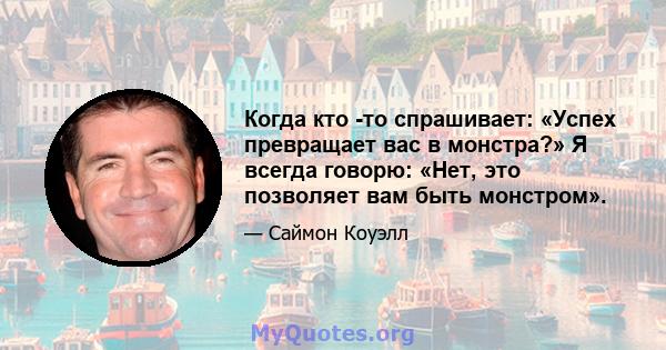 Когда кто -то спрашивает: «Успех превращает вас в монстра?» Я всегда говорю: «Нет, это позволяет вам быть монстром».