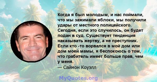 Когда я был молодым, и нас поймали, что мы зажимали яблоки, мы получили удары от местного полицейского. Сегодня, если это случилось, он будет подан в суд. Существует тенденция наказывать жертву, а не преступник. Если