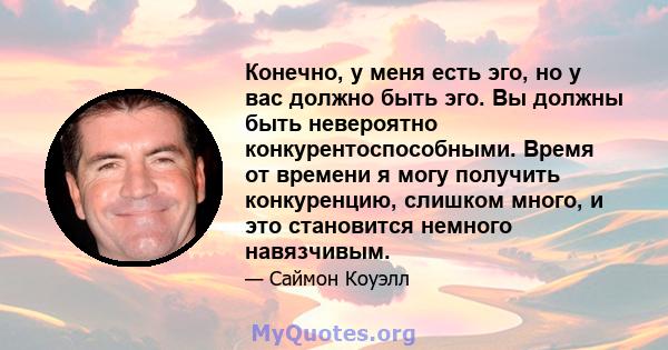 Конечно, у меня есть эго, но у вас должно быть эго. Вы должны быть невероятно конкурентоспособными. Время от времени я могу получить конкуренцию, слишком много, и это становится немного навязчивым.