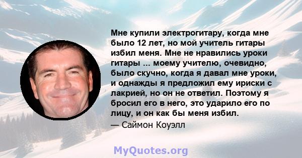 Мне купили электрогитару, когда мне было 12 лет, но мой учитель гитары избил меня. Мне не нравились уроки гитары ... моему учителю, очевидно, было скучно, когда я давал мне уроки, и однажды я предложил ему ириски с