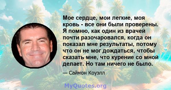 Мое сердце, мои легкие, моя кровь - все они были проверены. Я помню, как один из врачей почти разочаровался, когда он показал мне результаты, потому что он не мог дождаться, чтобы сказать мне, что курение со мной