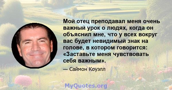 Мой отец преподавал меня очень важный урок о людях, когда он объяснил мне, что у всех вокруг вас будет невидимый знак на голове, в котором говорится: «Заставьте меня чувствовать себя важным».