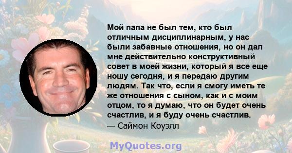 Мой папа не был тем, кто был отличным дисциплинарным, у нас были забавные отношения, но он дал мне действительно конструктивный совет в моей жизни, который я все еще ношу сегодня, и я передаю другим людям. Так что, если 