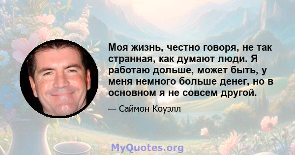 Моя жизнь, честно говоря, не так странная, как думают люди. Я работаю дольше, может быть, у меня немного больше денег, но в основном я не совсем другой.