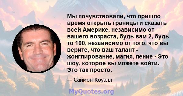 Мы почувствовали, что пришло время открыть границы и сказать всей Америке, независимо от вашего возраста, будь вам 2, будь то 100, независимо от того, что вы верите, что ваш талант - жонглирование, магия, пение - Это