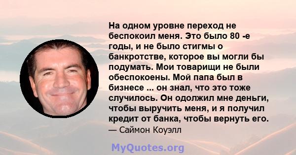 На одном уровне переход не беспокоил меня. Это было 80 -е годы, и не было стигмы о банкротстве, которое вы могли бы подумать. Мои товарищи не были обеспокоены. Мой папа был в бизнесе ... он знал, что это тоже случилось. 