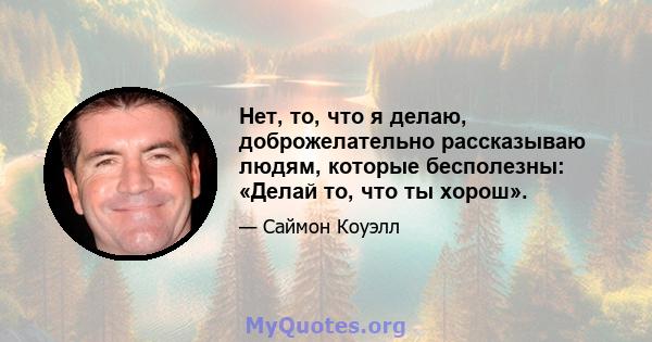 Нет, то, что я делаю, доброжелательно рассказываю людям, которые бесполезны: «Делай то, что ты хорош».