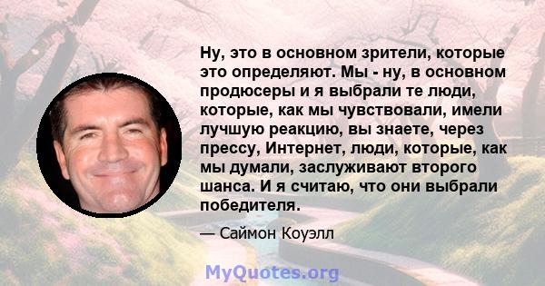 Ну, это в основном зрители, которые это определяют. Мы - ну, в основном продюсеры и я выбрали те люди, которые, как мы чувствовали, имели лучшую реакцию, вы знаете, через прессу, Интернет, люди, которые, как мы думали,