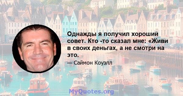 Однажды я получил хороший совет. Кто -то сказал мне: «Живи в своих деньгах, а не смотри на это.