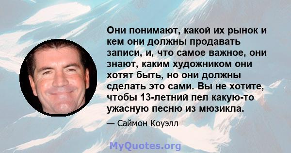 Они понимают, какой их рынок и кем они должны продавать записи, и, что самое важное, они знают, каким художником они хотят быть, но они должны сделать это сами. Вы не хотите, чтобы 13-летний пел какую-то ужасную песню