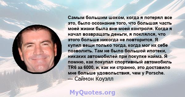 Самым большим шоком, когда я потерял все это, было осознание того, что большая часть моей жизни была вне моей контроля. Когда я начал возвращать деньги, я поклялся, что этого больше никогда не повторится. Я купил вещи