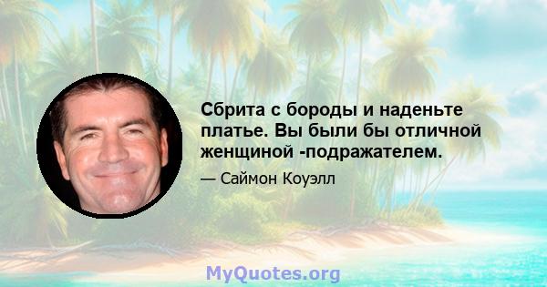 Сбрита с бороды и наденьте платье. Вы были бы отличной женщиной -подражателем.