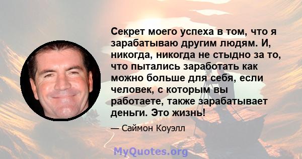 Секрет моего успеха в том, что я зарабатываю другим людям. И, никогда, никогда не стыдно за то, что пытались заработать как можно больше для себя, если человек, с которым вы работаете, также зарабатывает деньги. Это