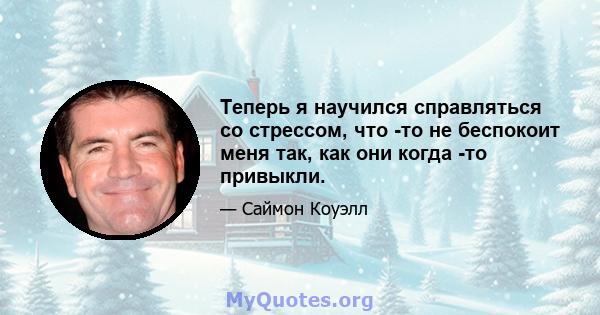 Теперь я научился справляться со стрессом, что -то не беспокоит меня так, как они когда -то привыкли.