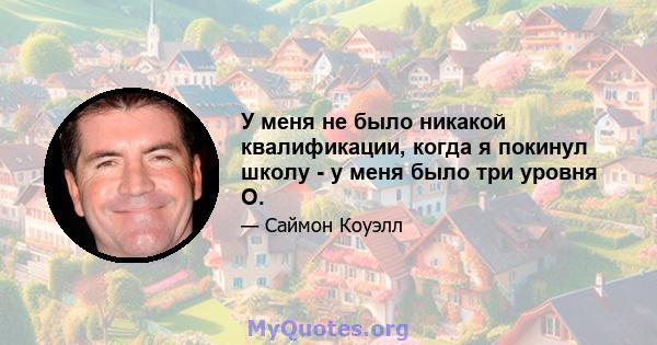 У меня не было никакой квалификации, когда я покинул школу - у меня было три уровня О.