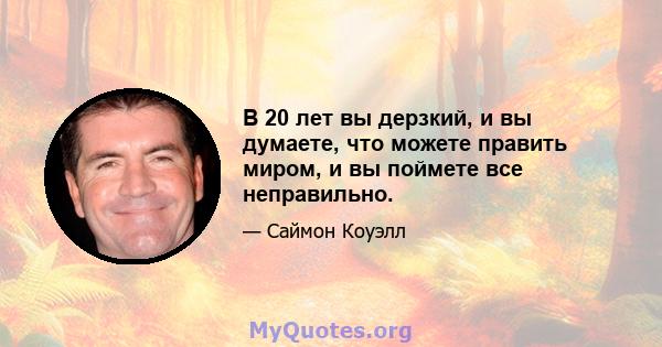 В 20 лет вы дерзкий, и вы думаете, что можете править миром, и вы поймете все неправильно.