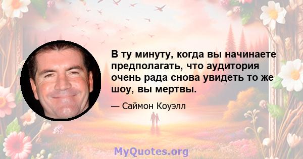 В ту минуту, когда вы начинаете предполагать, что аудитория очень рада снова увидеть то же шоу, вы мертвы.