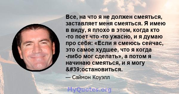 Все, на что я не должен смеяться, заставляет меня смеяться. Я имею в виду, я плохо в этом, когда кто -то поет что -то ужасно, и я думаю про себя: «Если я смеюсь сейчас, это самое худшее, что я когда -либо мог сделать»,