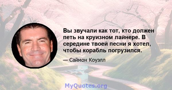 Вы звучали как тот, кто должен петь на круизном лайнере. В середине твоей песни я хотел, чтобы корабль погрузился.