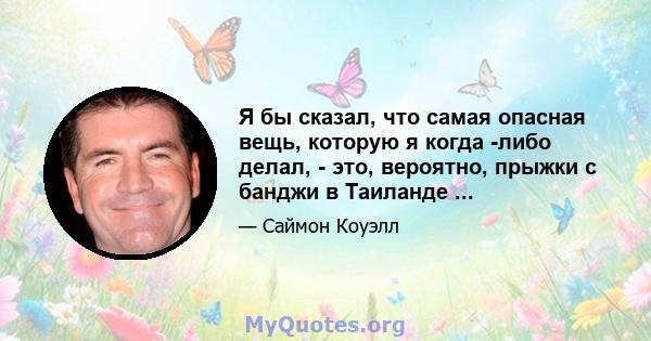 Я бы сказал, что самая опасная вещь, которую я когда -либо делал, - это, вероятно, прыжки с банджи в Таиланде ...