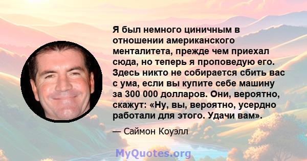 Я был немного циничным в отношении американского менталитета, прежде чем приехал сюда, но теперь я проповедую его. Здесь никто не собирается сбить вас с ума, если вы купите себе машину за 300 000 долларов. Они,