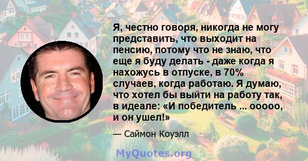 Я, честно говоря, никогда не могу представить, что выходит на пенсию, потому что не знаю, что еще я буду делать - даже когда я нахожусь в отпуске, в 70% случаев, когда работаю. Я думаю, что хотел бы выйти на работу так, 