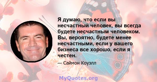 Я думаю, что если вы несчастный человек, вы всегда будете несчастным человеком. Вы, вероятно, будете менее несчастными, если у вашего бизнеса все хорошо, если я честен.