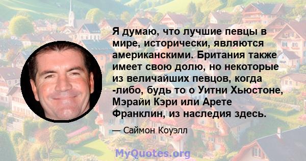 Я думаю, что лучшие певцы в мире, исторически, являются американскими. Британия также имеет свою долю, но некоторые из величайших певцов, когда -либо, будь то о Уитни Хьюстоне, Мэрайи Кэри или Арете Франклин, из