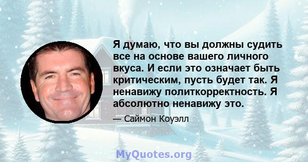 Я думаю, что вы должны судить все на основе вашего личного вкуса. И если это означает быть критическим, пусть будет так. Я ненавижу политкорректность. Я абсолютно ненавижу это.