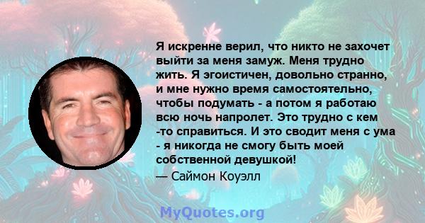 Я искренне верил, что никто не захочет выйти за меня замуж. Меня трудно жить. Я эгоистичен, довольно странно, и мне нужно время самостоятельно, чтобы подумать - а потом я работаю всю ночь напролет. Это трудно с кем -то