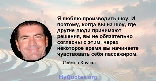 Я люблю производить шоу. И поэтому, когда вы на шоу, где другие люди принимают решения, вы не обязательно согласны с этим, через некоторое время вы начинаете чувствовать себя пассажиром.