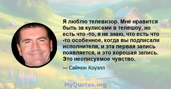 Я люблю телевизор. Мне нравится быть за кулисами в телешоу, но есть что -то, я не знаю, что есть что -то особенное, когда вы подписали исполнителя, и эта первая запись появляется, и это хорошая запись. Это неописуемое