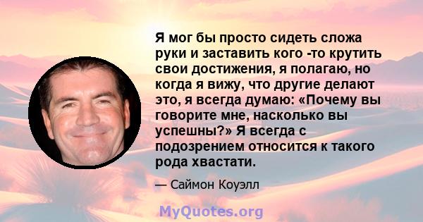 Я мог бы просто сидеть сложа руки и заставить кого -то крутить свои достижения, я полагаю, но когда я вижу, что другие делают это, я всегда думаю: «Почему вы говорите мне, насколько вы успешны?» Я всегда с подозрением