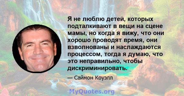 Я не люблю детей, которых подталкивают в вещи на сцене мамы, но когда я вижу, что они хорошо проводят время, они взволнованы и наслаждаются процессом, тогда я думаю, что это неправильно, чтобы дискриминировать.