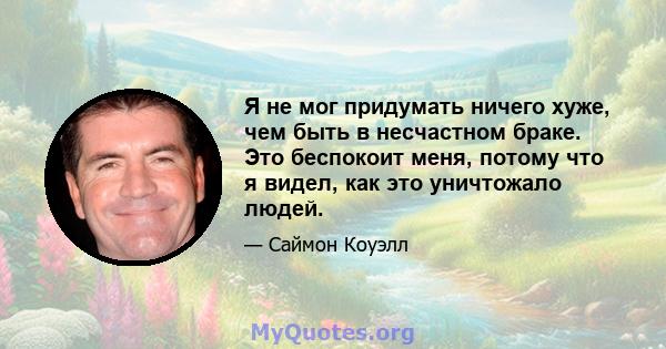 Я не мог придумать ничего хуже, чем быть в несчастном браке. Это беспокоит меня, потому что я видел, как это уничтожало людей.