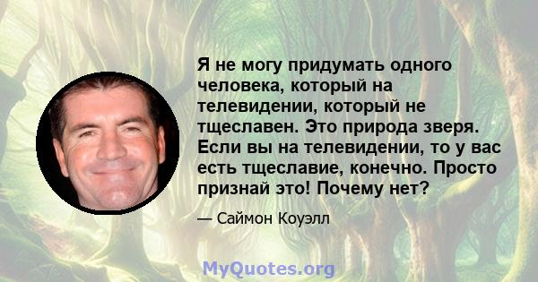 Я не могу придумать одного человека, который на телевидении, который не тщеславен. Это природа зверя. Если вы на телевидении, то у вас есть тщеславие, конечно. Просто признай это! Почему нет?