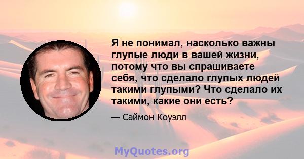 Я не понимал, насколько важны глупые люди в вашей жизни, потому что вы спрашиваете себя, что сделало глупых людей такими глупыми? Что сделало их такими, какие они есть?