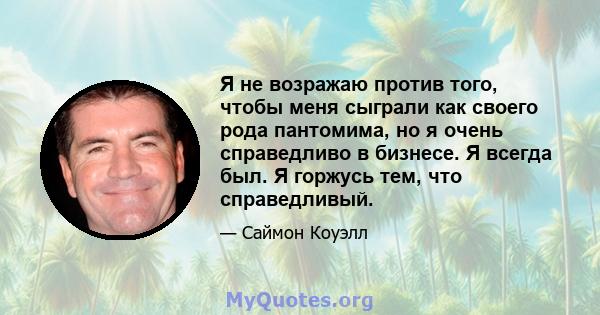 Я не возражаю против того, чтобы меня сыграли как своего рода пантомима, но я очень справедливо в бизнесе. Я всегда был. Я горжусь тем, что справедливый.