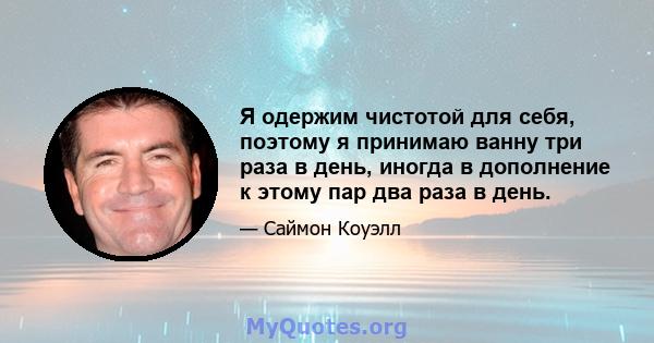 Я одержим чистотой для себя, поэтому я принимаю ванну три раза в день, иногда в дополнение к этому пар два раза в день.