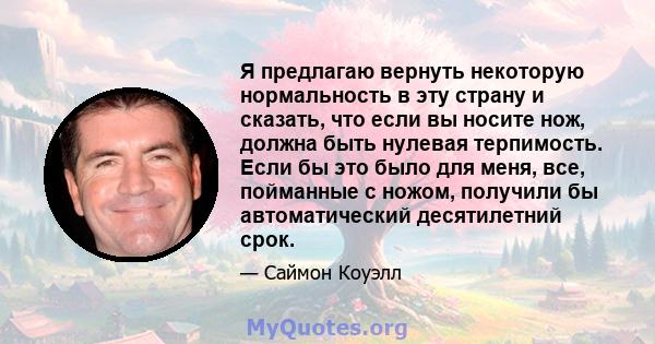 Я предлагаю вернуть некоторую нормальность в эту страну и сказать, что если вы носите нож, должна быть нулевая терпимость. Если бы это было для меня, все, пойманные с ножом, получили бы автоматический десятилетний срок.