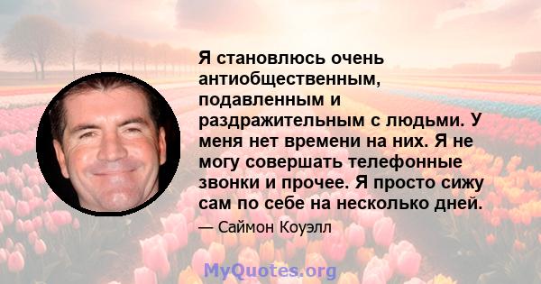 Я становлюсь очень антиобщественным, подавленным и раздражительным с людьми. У меня нет времени на них. Я не могу совершать телефонные звонки и прочее. Я просто сижу сам по себе на несколько дней.