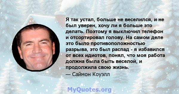 Я так устал, больше не веселился, и не был уверен, хочу ли я больше это делать. Поэтому я выключил телефон и отсортировал голову. На самом деле это было противоположностью разрыва, это был распад - я избавился от всех