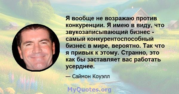 Я вообще не возражаю против конкуренции. Я имею в виду, что звукозаписывающий бизнес - самый конкурентоспособный бизнес в мире, вероятно. Так что я привык к этому. Странно, это как бы заставляет вас работать усерднее.