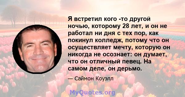 Я встретил кого -то другой ночью, которому 28 лет, и он не работал ни дня с тех пор, как покинул колледж, потому что он осуществляет мечту, которую он никогда не осознает: он думает, что он отличный певец. На самом