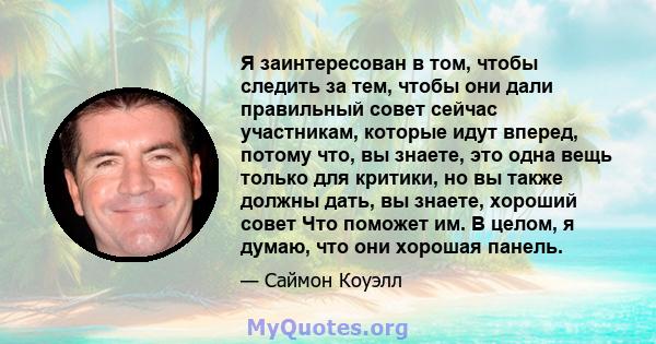 Я заинтересован в том, чтобы следить за тем, чтобы они дали правильный совет сейчас участникам, которые идут вперед, потому что, вы знаете, это одна вещь только для критики, но вы также должны дать, вы знаете, хороший