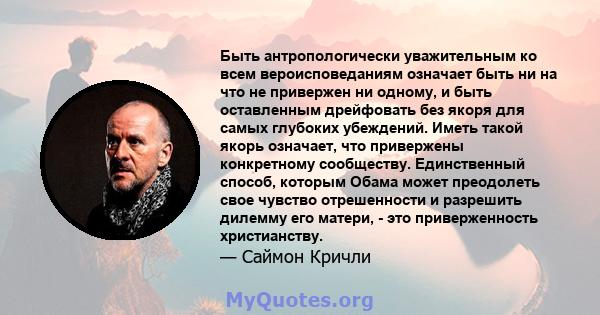 Быть антропологически уважительным ко всем вероисповеданиям означает быть ни на что не привержен ни одному, и быть оставленным дрейфовать без якоря для самых глубоких убеждений. Иметь такой якорь означает, что