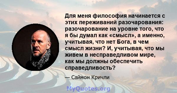 Для меня философия начинается с этих переживаний разочарования: разочарование на уровне того, что я бы думал как «смысл», а именно, учитывая, что нет Бога, в чем смысл жизни? И, учитывая, что мы живем в несправедливом