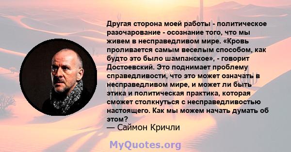 Другая сторона моей работы - политическое разочарование - осознание того, что мы живем в несправедливом мире. «Кровь проливается самым веселым способом, как будто это было шампанское», - говорит Достоевский. Это