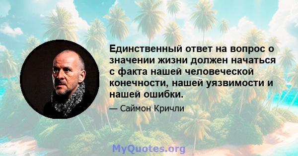 Единственный ответ на вопрос о значении жизни должен начаться с факта нашей человеческой конечности, нашей уязвимости и нашей ошибки.